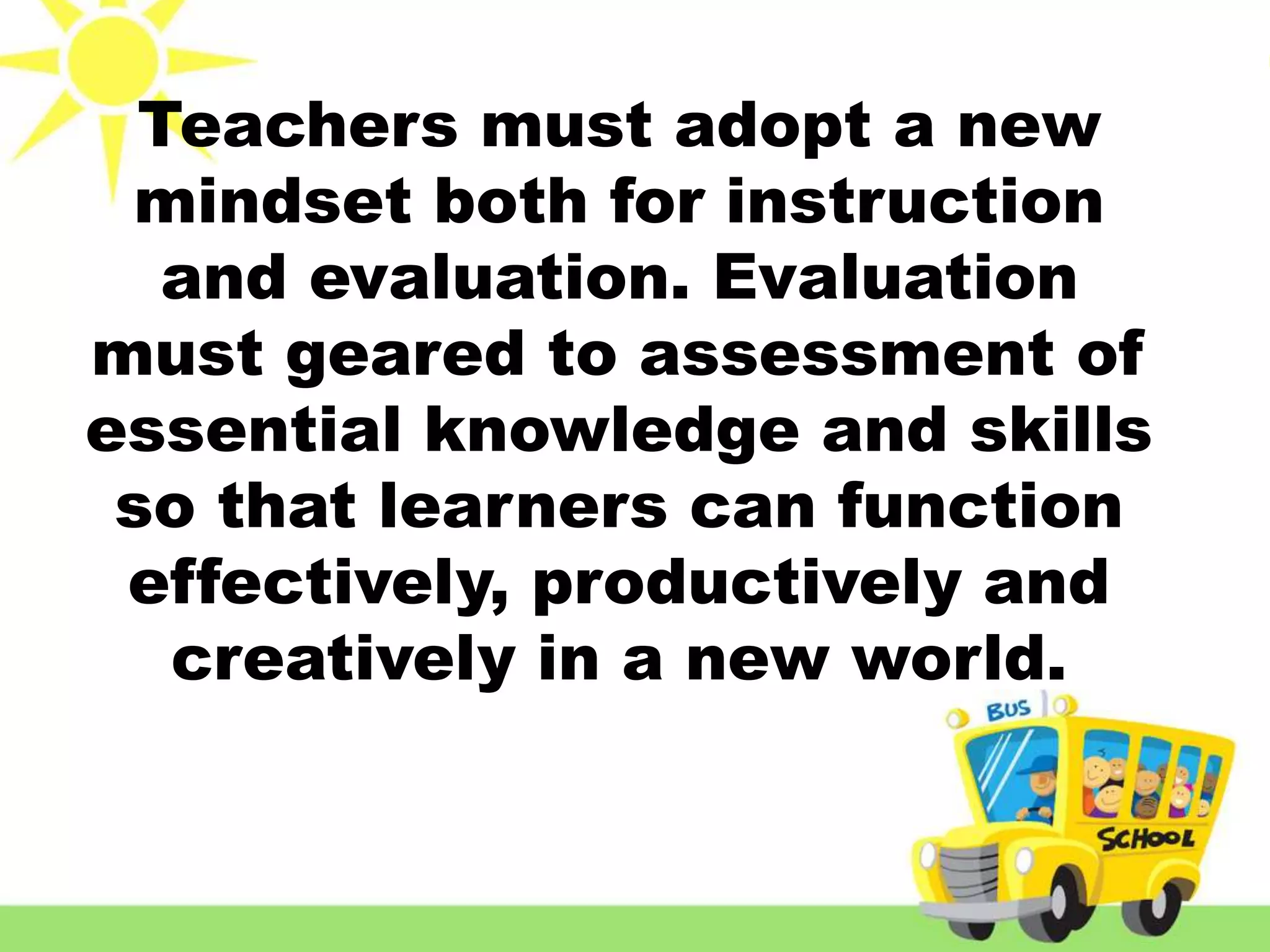 Teachers must adopt a new
mindset both for instruction
and evaluation. Evaluation
must geared to assessment of
essential knowledge and skills
so that learners can function
effectively, productively and
creatively in a new world.
 