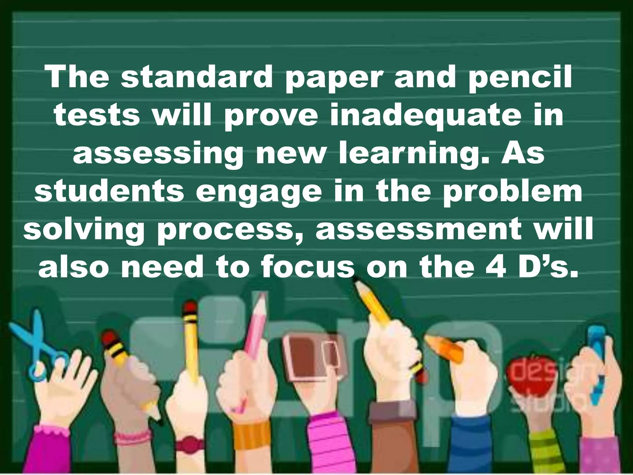 The standard paper and pencil
tests will prove inadequate in
assessing new learning. As
students engage in the problem
solving process, assessment will
also need to focus on the 4 D’s.
 