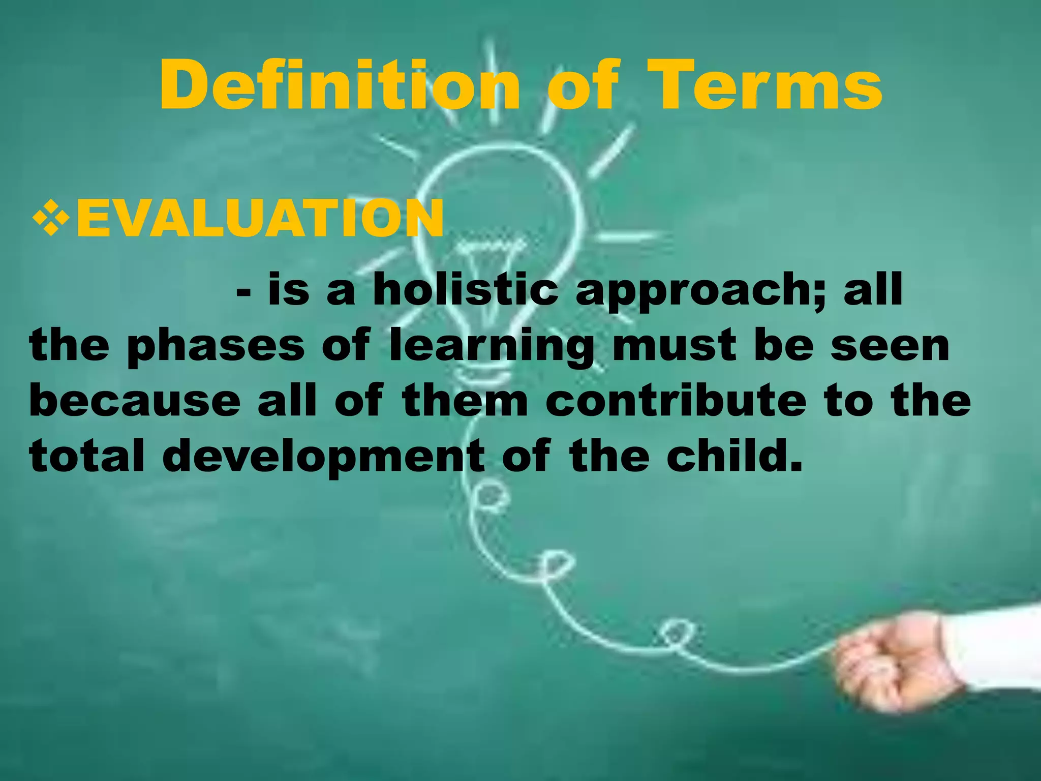 Definition of Terms
EVALUATION
- is a holistic approach; all
the phases of learning must be seen
because all of them contribute to the
total development of the child.
 