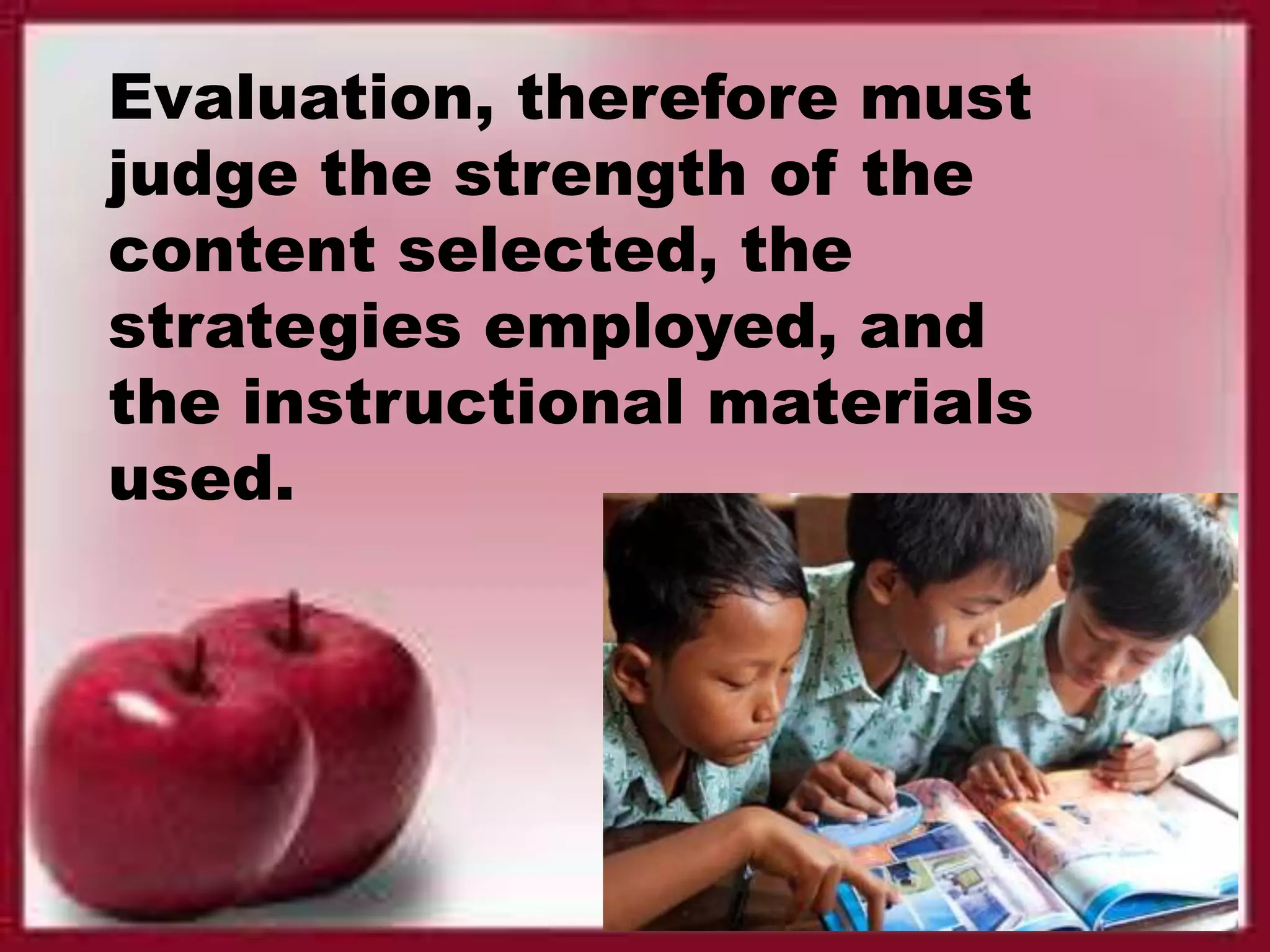 Evaluation, therefore must
judge the strength of the
content selected, the
strategies employed, and
the instructional materials
used.
 