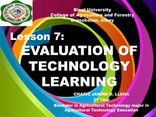 EVALUATION OF
TECHNOLOGY
LEARNING
CHARIZ JANINE D. LLENA
3rd Year
Bachelor in Agricultural Technology major in
Agricultural Technology Education
Bicol University
College of Agriculture and Forestry
Guinobatan, Albay
Lesson 7:
 