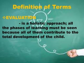 Definition of Terms
EVALUATION
- is a holistic approach; all
the phases of learning must be seen
because all of them contribute to the
total development of the child.
 