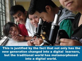 This is justified by the fact that not only has the
new generation changed into a digital learners,
but the traditional world has metamorphosed
into a digital world.
 