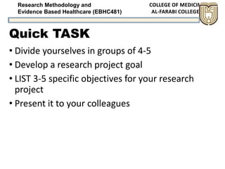 Research Methodology and
Evidence Based Healthcare (EBHC481)
Quick TASK
• Divide yourselves in groups of 4-5
• Develop a research project goal
• LIST 3-5 specific objectives for your research
project
• Present it to your colleagues
 