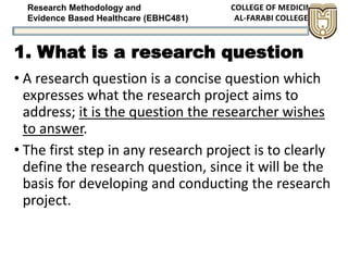 Research Methodology and
Evidence Based Healthcare (EBHC481)
1. What is a research question
• A research question is a concise question which
expresses what the research project aims to
address; it is the question the researcher wishes
to answer.
• The first step in any research project is to clearly
define the research question, since it will be the
basis for developing and conducting the research
project.
 