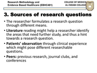 Research Methodology and
Evidence Based Healthcare (EBHC481)
3. Sources of research questions
• The researcher formulates a research question
through different means.
• Literature reading might help a researcher identify
the areas that need further study, and thus a hint
towards a research question.
• Patients’ observation through clinical experience
which might pose different researchable
questions.
• Peers: previous research, journal clubs, and
conferences
 