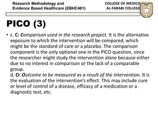 Research Methodology and
Evidence Based Healthcare (EBHC481)
PICO (3)
• c. C: Comparison used in the research project. It is the alternative
exposure to which the intervention will be compared, which
might be the standard of care or a placebo. The comparison
component is the only optional one in the PICO question, since
the researcher might study the intervention alone because either
due to no interest in comparison or the lack of a comparable
group.
d. O: Outcome to be measured as a result of the intervention. It is
the evaluation of the intervention’s effect. This may include cure
or level of control of a disease, efficacy of a medication or a
diagnostic test, etc.
 
