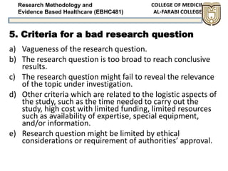 Research Methodology and
Evidence Based Healthcare (EBHC481)
5. Criteria for a bad research question
a) Vagueness of the research question.
b) The research question is too broad to reach conclusive
results.
c) The research question might fail to reveal the relevance
of the topic under investigation.
d) Other criteria which are related to the logistic aspects of
the study, such as the time needed to carry out the
study, high cost with limited funding, limited resources
such as availability of expertise, special equipment,
and/or information.
e) Research question might be limited by ethical
considerations or requirement of authorities’ approval.
 