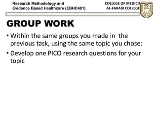 Research Methodology and
Evidence Based Healthcare (EBHC481)
GROUP WORK
• Within the same groups you made in the
previous task, using the same topic you chose:
• Develop one PICO research questions for your
topic
 