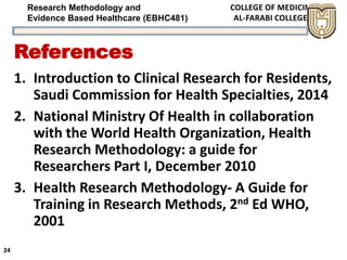 Research Methodology and
Evidence Based Healthcare (EBHC481)
References
1. Introduction to Clinical Research for Residents,
Saudi Commission for Health Specialties, 2014
2. National Ministry Of Health in collaboration
with the World Health Organization, Health
Research Methodology: a guide for
Researchers Part I, December 2010
3. Health Research Methodology- A Guide for
Training in Research Methods, 2nd Ed WHO,
2001
24
 