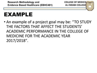 Research Methodology and
Evidence Based Healthcare (EBHC481)
EXAMPLE
• An example of a project goal may be: “TO STUDY
THE FACTORS THAT AFFECT THE STUDENTS’
ACADEMIC PERFORMANCE IN THE COLLEGE OF
MEDICINE FOR THE ACADEMIC YEAR
2017/2018".
 