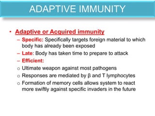 ADAPTIVE IMMUNITY
• Adaptive or Acquired immunity
– Specific: Specifically targets foreign material to which
body has already been exposed
– Late: Body has taken time to prepare to attack
– Efficient:
o Ultimate weapon against most pathogens
o Responses are mediated by β and T lymphocytes
o Formation of memory cells allows system to react
more swiftly against specific invaders in the future
 