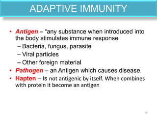 ADAPTIVE IMMUNITY
• Antigen – “any substance when introduced into
the body stimulates immune response
– Bacteria, fungus, parasite
– Viral particles
– Other foreign material
• Pathogen – an Antigen which causes disease.
• Hapten – is not antigenic by itself. When combines
with protein it become an antigen
16
 