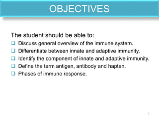 OBJECTIVES
The student should be able to:
 Discuss general overview of the immune system.
 Differentiate between innate and adaptive immunity.
 Identify the component of innate and adaptive immunity.
 Define the term antigen, antibody and hapten.
 Phases of immune response.
2
 