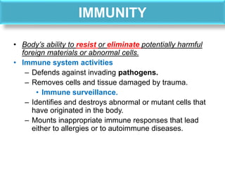 IMMUNITY
• Body’s ability to resist or eliminate potentially harmful
foreign materials or abnormal cells.
• Immune system activities
– Defends against invading pathogens.
– Removes cells and tissue damaged by trauma.
• Immune surveillance.
– Identifies and destroys abnormal or mutant cells that
have originated in the body.
– Mounts inappropriate immune responses that lead
either to allergies or to autoimmune diseases.
 