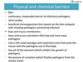 Physical and chemical barriers
• Skin:
- continuous, impassable barrier to infectious pathogens.
- skin’s acidity.
- beneficial microorganisms that coexist on the skin compete
with invading pathogens, preventing infection.
 Eyes and mucus membranes:
- tears and mucus secretions that trap and rinse away
pathogens
- cilia in the nasal passages and respiratory tract that push the
mucus with the pathogens out of the body.
- low pH of the stomach (which inhibits the growth of
pathogens
- the process of urination (which flushes pathogens from the
urinary tract).
7
 
