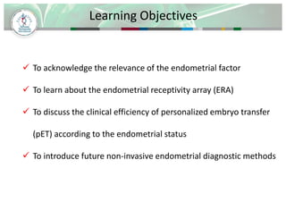 Learning Objectives 
 To acknowledge the relevance of the endometrial factor 
 To learn about the endometrial receptivity array (ERA) 
 To discuss the clinical efficiency of personalized embryo transfer 
(pET) according to the endometrial status 
 To introduce future non-invasive endometrial diagnostic methods 
 