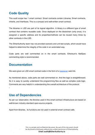 Code Quality
This audit scope has 1 smart contract. Smart contracts contain Libraries, Smart contracts,
inherits, and Interfaces. This is a compact and well-written smart contract.
The libraries in LSD are part of its logical algorithm. A library is a different type of smart
contract that contains reusable code. Once deployed on the blockchain (only once), it is
assigned a specific address and its properties/methods can be reused many times by
other contracts in the LSD.
The EtherAuthority team has not provided scenario and unit test scripts, which would have
helped to determine the integrity of the code in an automated way.
Code parts are well commented on in the smart contracts. Ethereum’s NatSpec
commenting style is recommended.
Documentation
We were given an LSD smart contract code in the form of a basescan web link.
As mentioned above, code parts are well commented on. And the logic is straightforward.
So it is easy to quickly understand the programming flow as well as complex code logic.
Comments are very helpful in understanding the overall architecture of the protocol.
-
Use of Dependencies
As per our observation, the libraries used in this smart contract infrastructure are based on
well-known industry standard open-source projects.
Apart from libraries, its functions are not used in external smart contract calls.
 