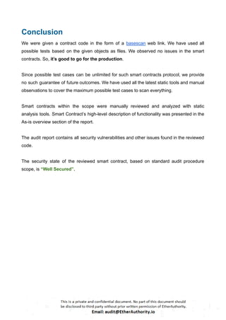 Conclusion
We were given a contract code in the form of a basescan web link. We have used all
possible tests based on the given objects as files. We observed no issues in the smart
contracts. So, it’s good to go for the production.
Since possible test cases can be unlimited for such smart contracts protocol, we provide
no such guarantee of future outcomes. We have used all the latest static tools and manual
observations to cover the maximum possible test cases to scan everything.
Smart contracts within the scope were manually reviewed and analyzed with static
analysis tools. Smart Contract’s high-level description of functionality was presented in the
As-is overview section of the report.
The audit report contains all security vulnerabilities and other issues found in the reviewed
code.
The security state of the reviewed smart contract, based on standard audit procedure
scope, is “Well Secured”.
 