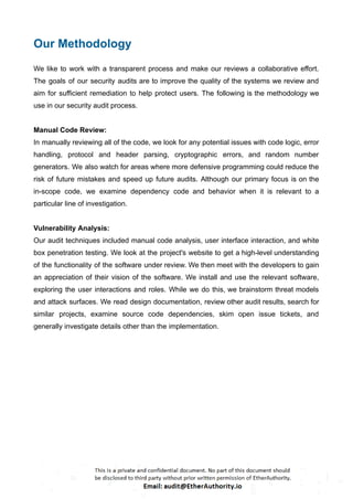 Our Methodology
We like to work with a transparent process and make our reviews a collaborative effort.
The goals of our security audits are to improve the quality of the systems we review and
aim for sufficient remediation to help protect users. The following is the methodology we
use in our security audit process.
Manual Code Review:
In manually reviewing all of the code, we look for any potential issues with code logic, error
handling, protocol and header parsing, cryptographic errors, and random number
generators. We also watch for areas where more defensive programming could reduce the
risk of future mistakes and speed up future audits. Although our primary focus is on the
in-scope code, we examine dependency code and behavior when it is relevant to a
particular line of investigation.
Vulnerability Analysis:
Our audit techniques included manual code analysis, user interface interaction, and white
box penetration testing. We look at the project's website to get a high-level understanding
of the functionality of the software under review. We then meet with the developers to gain
an appreciation of their vision of the software. We install and use the relevant software,
exploring the user interactions and roles. While we do this, we brainstorm threat models
and attack surfaces. We read design documentation, review other audit results, search for
similar projects, examine source code dependencies, skim open issue tickets, and
generally investigate details other than the implementation.
 