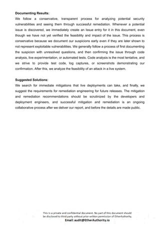 Documenting Results:
We follow a conservative, transparent process for analyzing potential security
vulnerabilities and seeing them through successful remediation. Whenever a potential
issue is discovered, we immediately create an Issue entry for it in this document, even
though we have not yet verified the feasibility and impact of the issue. This process is
conservative because we document our suspicions early even if they are later shown to
not represent exploitable vulnerabilities. We generally follow a process of first documenting
the suspicion with unresolved questions, and then confirming the issue through code
analysis, live experimentation, or automated tests. Code analysis is the most tentative, and
we strive to provide test code, log captures, or screenshots demonstrating our
confirmation. After this, we analyze the feasibility of an attack in a live system.
Suggested Solutions:
We search for immediate mitigations that live deployments can take, and finally, we
suggest the requirements for remediation engineering for future releases. The mitigation
and remediation recommendations should be scrutinized by the developers and
deployment engineers, and successful mitigation and remediation is an ongoing
collaborative process after we deliver our report, and before the details are made public.
 