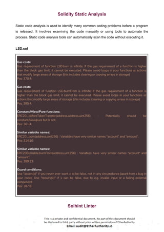 Solidity Static Analysis
Static code analysis is used to identify many common coding problems before a program
is released. It involves examining the code manually or using tools to automate the
process. Static code analysis tools can automatically scan the code without executing it.
LSD.sol
Gas costs:
Gas requirement of function LSD.burn is infinite: If the gas requirement of a function is higher
than the block gas limit, it cannot be executed. Please avoid loops in your functions or actions
that modify large areas of storage (this includes clearing or copying arrays in storage)
Pos: 370:4:
Gas costs:
Gas requirement of function LSD.burnFrom is infinite: If the gas requirement of a function is
higher than the block gas limit, it cannot be executed. Please avoid loops in your functions or
actions that modify large areas of storage (this includes clearing or copying arrays in storage)
Pos: 385:4:
Constant/View/Pure functions:
ERC20._beforeTokenTransfer(address,address,uint256) : Potentially should be
constant/view/pure but is not.
Pos: 361:4:
Similar variable names:
ERC20._burn(address,uint256) : Variables have very similar names "account" and "amount".
Pos: 314:16:
Similar variable names:
ERC20Burnable.burnFrom(address,uint256) : Variables have very similar names "account" and
"amount".
Pos: 389:23:
Guard conditions:
Use "assert(x)" if you never ever want x to be false, not in any circumstance (apart from a bug in
your code). Use "require(x)" if x can be false, due to e.g. invalid input or a failing external
component.
Pos: 387:8:
Solhint Linter
 