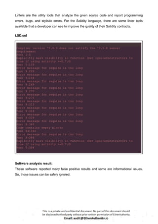 Linters are the utility tools that analyze the given source code and report programming
errors, bugs, and stylistic errors. For the Solidity language, there are some linter tools
available that a developer can use to improve the quality of their Solidity contracts.
LSD.sol
Compiler version ^0.8.0 does not satisfy the ^0.5.8 semver
requirement
Pos: 1:5
Explicitly mark visibility in function (Set ignoreConstructors to
true if using solidity >=0.7.0)
Pos: 5:109
Error message for require is too long
Pos: 9:209
Error message for require is too long
Pos: 9:248
Error message for require is too long
Pos: 9:269
Error message for require is too long
Pos: 9:270
Error message for require is too long
Pos: 9:275
Error message for require is too long
Pos: 9:313
Error message for require is too long
Pos: 9:318
Error message for require is too long
Pos: 9:339
Error message for require is too long
Pos: 9:340
Code contains empty blocks
Pos: 94:360
Error message for require is too long
Pos: 9:386
Explicitly mark visibility in function (Set ignoreConstructors to
true if using solidity >=0.7.0)
Pos: 5:394
Software analysis result:
These software reported many false positive results and some are informational issues.
So, those issues can be safely ignored.
 