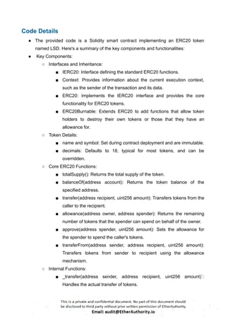 Code Details
● The provided code is a Solidity smart contract implementing an ERC20 token
named LSD. Here's a summary of the key components and functionalities:
● Key Components:
○ Interfaces and Inheritance:
■ IERC20: Interface defining the standard ERC20 functions.
■ Context: Provides information about the current execution context,
such as the sender of the transaction and its data.
■ ERC20: Implements the IERC20 interface and provides the core
functionality for ERC20 tokens.
■ ERC20Burnable: Extends ERC20 to add functions that allow token
holders to destroy their own tokens or those that they have an
allowance for.
○ Token Details:
■ name and symbol: Set during contract deployment and are immutable.
■ decimals: Defaults to 18, typical for most tokens, and can be
overridden.
○ Core ERC20 Functions:
■ totalSupply(): Returns the total supply of the token.
■ balanceOf(address account): Returns the token balance of the
specified address.
■ transfer(address recipient, uint256 amount): Transfers tokens from the
caller to the recipient.
■ allowance(address owner, address spender): Returns the remaining
number of tokens that the spender can spend on behalf of the owner.
■ approve(address spender, uint256 amount): Sets the allowance for
the spender to spend the caller's tokens.
■ transferFrom(address sender, address recipient, uint256 amount):
Transfers tokens from sender to recipient using the allowance
mechanism.
○ Internal Functions:
■ _transfer(address sender, address recipient, uint256 amount)`:
Handles the actual transfer of tokens.
 