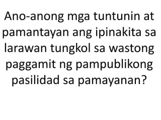 Ano-anong mga tuntunin at
pamantayan ang ipinakita sa
larawan tungkol sa wastong
paggamit ng pampublikong
pasilidad sa pamayanan?
 