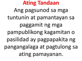 Ating Tandaan
Ang pagsunod sa mga
tuntunin at pamantayan sa
paggamit ng mga
pampublikong kagamitan o
pasilidad ay pagpapakita ng
pangangalaga at pagtulong sa
ating pamayanan.
 