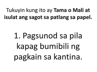 Tukuyin kung ito ay Tama o Mali at
isulat ang sagot sa patlang sa papel.
1. Pagsunod sa pila
kapag bumibili ng
pagkain sa kantina.
 