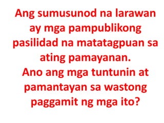 Ang sumusunod na larawan
ay mga pampublikong
pasilidad na matatagpuan sa
ating pamayanan.
Ano ang mga tuntunin at
pamantayan sa wastong
paggamit ng mga ito?
 