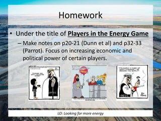 Homework 
• Under the title of Players in the Energy Game 
– Make notes on p20-21 (Dunn et al) and p32-33 
(Parrot). Focus on increasing economic and 
political power of certain players. 
LO: Looking for more energy 
 