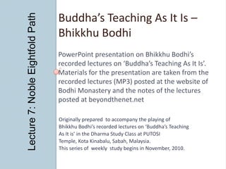 Lecture 7: Noble Eightfold Path Buddha’s Teaching As It Is – Bhikkhu Bodhi PowerPoint presentation on Bhikkhu Bodhi’s  recorded lectures on ‘Buddha’s Teaching As It Is’. Materials for the presentation are taken from the recorded lectures (MP3) posted at the website of  Bodhi Monastery and the notes of the lectures posted at beyondthenet.net Originally prepared  to accompany the playing of Bhikkhu Bodhi’s recorded lectures on ‘Buddha’s Teaching As It is’ in the Dharma Study Class at PUTOSI Temple, Kota Kinabalu, Sabah, Malaysia. This series of  weekly  study begins in November, 2010. 