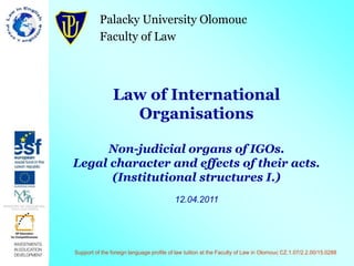 Palacky University Olomouc
Faculty of Law
Law of International
Organisations
Non-judicial organs of IGOs.
Legal character and effects of their acts.
(Institutional structures I.)
12.04.2011
Support of the foreign language profile of law tuition at the Faculty of Law in Olomouc CZ.1.07/2.2.00/15.0288
 