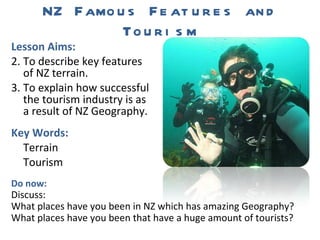 NZ Famous Features and Tourism ,[object Object],[object Object],[object Object],[object Object],[object Object],[object Object],Do now: Discuss: What places have you been in NZ which has amazing Geography?  What places have you been that have a huge amount of tourists? 