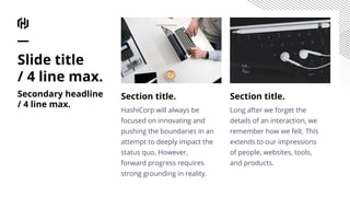 Section title.
HashiCorp will always be
focused on innovating and
pushing the boundaries in an
attempt to deeply impact the
status quo. However,
forward progress requires
strong grounding in reality.
Section title.
Long after we forget the
details of an interaction, we
remember how we felt. This
extends to our impressions
of people, websites, tools,
and products.
Slide title
/ 4 line max.
Secondary headline
/ 4 line max.
 