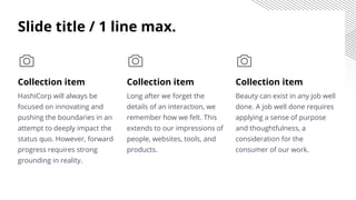 Collection item
Long after we forget the
details of an interaction, we
remember how we felt. This
extends to our impressions of
people, websites, tools, and
products.
Collection item
HashiCorp will always be
focused on innovating and
pushing the boundaries in an
attempt to deeply impact the
status quo. However, forward
progress requires strong
grounding in reality.
Collection item
Beauty can exist in any job well
done. A job well done requires
applying a sense of purpose
and thoughtfulness, a
consideration for the
consumer of our work.
Slide title / 1 line max.
 