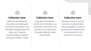 Collection item
Long after we forget the
details of an interaction, we
remember how we felt. This
extends to our impressions
of people, websites, tools,
and products.
Collection item
HashiCorp will always be
focused on innovating and
pushing the boundaries in an
attempt to deeply impact the
status quo. However,
forward progress requires
strong grounding in reality.
Collection item
Beauty can exist in any job
well done. A job well done
requires applying a sense of
purpose and thoughtfulness,
a consideration for the
consumer of our work.
 