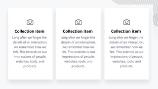 Collection item
Long after we forget the
details of an interaction,
we remember how we
felt. This extends to our
impressions of people,
websites, tools, and
products.
Collection item
Long after we forget the
details of an interaction,
we remember how we
felt. This extends to our
impressions of people,
websites, tools, and
products.
Collection item
Long after we forget the
details of an interaction,
we remember how we
felt. This extends to our
impressions of people,
websites, tools, and
products.
 