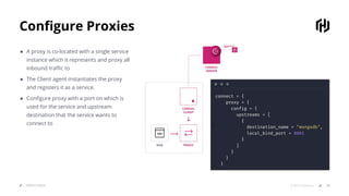 Conﬁgure Proxies
SERVICE MESH 18© 2019 HashiCorp
● A proxy is co-located with a single service
instance which it represents and proxy all
inbound traﬃc to
● The Client agent instantiates the proxy
and registers it as a service.
● Conﬁgure proxy with a port on which is
used for the service and upstream
destination that the service wants to
connect to zz
connect = {
proxy = {
config = {
upstreams = [
{
destination_name = "mongodb",
local_bind_port = 8001
}
]
}
}
}
 