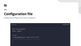 CODE EDITOR
kind = "proxy-defaults"
name = "global"
conﬁg {
envoy_dogstatsd_url = "udp://127.0.0.1:9125"
# envoy_prometheus_bind_addr = "0.0.0.0:9102"
}
Conﬁguration ﬁle
Enable and conﬁgure the metrics endpoint.
 