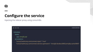 CODE EDITOR
metadata:
labels:
app: emojify-api
annotations:
"consul.hashicorp.com/connect-inject": "true"
"consul.hashicorp.com/connect-service-upstreams": "emojify-facebox:8003,emojify-cache:8005"
Conﬁgure the service
Injecting the sidecar proxy using consul-k8s.
 