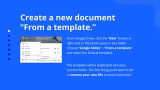 Create a new document
“From a template.”
From Google Drive, click the “New” button or
right click in the blank space in any folder.
Choose “Google Slides” > “From a template”
and select the Default template.
The template will be duplicated into your
current folder. The ﬁrst thing you’ll want to do
is rename your new ﬁle to avoid confusion!
 