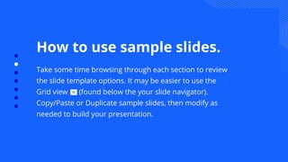 How to use sample slides.
Take some time browsing through each section to review
the slide template options. It may be easier to use the
Grid view (found below the your slide navigator).
Copy/Paste or Duplicate sample slides, then modify as
needed to build your presentation.
 