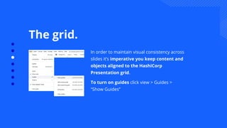 The grid.
In order to maintain visual consistency across
slides it’s imperative you keep content and
objects aligned to the HashiCorp
Presentation grid.
To turn on guides click view > Guides >
“Show Guides”
 