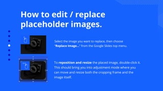 Select the image you want to replace, then choose
“Replace Image…” from the Google Slides top menu.
How to edit / replace
placeholder images.
To reposition and resize the placed image, double-click it.
This should bring you into adjustment mode where you
can move and resize both the cropping frame and the
image itself.
 