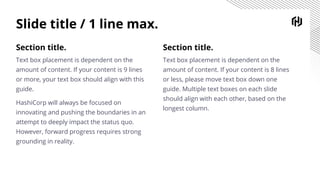 Slide title / 1 line max.
Section title.
Text box placement is dependent on the
amount of content. If your content is 8 lines
or less, please move text box down one
guide. Multiple text boxes on each slide
should align with each other, based on the
longest column.
Section title.
Text box placement is dependent on the
amount of content. If your content is 9 lines
or more, your text box should align with this
guide.
HashiCorp will always be focused on
innovating and pushing the boundaries in an
attempt to deeply impact the status quo.
However, forward progress requires strong
grounding in reality.
 