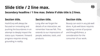 Slide title / 2 line max.
Secondary headline / 1 line max. Delete if slide title is 2 lines.
Section title.
Long after we forget the
details of an interaction, we
remember how we felt. This
extends to our impressions of
people, websites, tools, and
products.
Section title.
HashiCorp will always be
focused on innovating and
pushing the boundaries in an
attempt to deeply impact the
status quo. However, forward
progress requires strong
grounding in reality.
Section title.
Beauty can exist in any job well
done. A job well done requires
applying a sense of purpose
and thoughtfulness, a
consideration for the
consumer of our work.
 