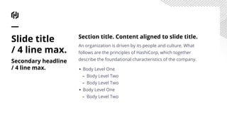 Slide title
/ 4 line max.
Secondary headline
/ 4 line max.
Section title. Content aligned to slide title.
An organization is driven by its people and culture. What
follows are the principles of HashiCorp, which together
describe the foundational characteristics of the company.
▪ Body Level One
– Body Level Two
– Body Level Two
▪ Body Level One
– Body Level Two
 